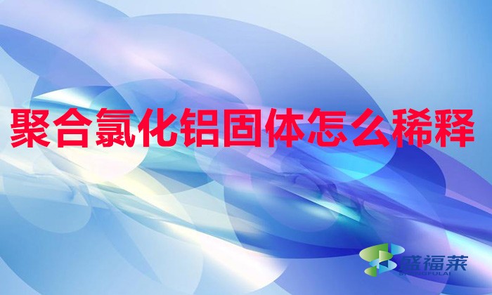 聚合氯化鋁固體怎么稀釋(聚合氯化鋁稀釋方法)